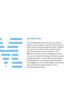 Dear IBM Investor:
I am very pleased to report to you on a superb
year for your company—a year of record revenue,
profit, cash flow and earnings per share. It reflects
the hard work of some of the world’s brightest
and most innovative women and men—the
IBMers I’m proud to call my colleagues. It is also
the result of important strategic choices we made
several years ago—choices that have put IBM in
a strong position to continue to grow profitably,
to strengthen our client relationships, and to seize
the most attractive opportunities in a very
dynamic global economy.
 