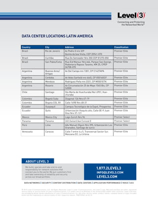 We build, operate and take end-to-end
responsibility for network solutions that
connect you to the world. We put customers first
and take ownership of reliability and security
across our broad portfolio.
© 2015 Level 3 Communications, LLC. All Rights Reserved. Level 3, Level 3 Communications, the Level 3 Logo, MyLevel3 and Vyvx are either registered
service marks or service marks of Level 3 Communications, LLC and/or one of its Affiliates in the United States and/or other countries. Level 3 services
are provided by wholly owned subsidiaries of Level 3 Communications, Inc. Any other service names, product names, company names or logos included
herein are the trademarks or service marks of their respective owners. PN#153965 rev 02.15
DATA CENTER LOCATIONS LATIN AMERICA
Country City Address Classification
Brazil Rio de Janeiro Av Pedro II nro 329
Quinta da boa Visita, CEP 20941-070
Premier Elite
Brazil Curitiba Rua Do Semeador Nro 350 CEP 81270-050 Premier Elite
Brazil San Pablo/Cotia Rua Eid Mansur Nro 666, Parque Sao Goerge,
Rodoviaria Raposo Tavares, KM 25, CPEP
06708-070
Premier Elite
Argentina Buenos Aires/
Artigas
Av Del Campo nro 1301, CP C1427APA Premier Elite
Argentina Cordoba Av Velez Sarfield nro 4445, CP X5016GCF Premier Elite
Argentina Mendoza Rodriguez Peña nro 2331, CP M5501ETK Premier Elite
Argentina Rosario Av Circunvalación 25 de Mayo 1545 Bis, CP
S2000
Premier Elite
Chile Santiago Sta Marta de Huechuraba Nor 6951, Hue-
churaba
Premier Elite
Colombia Bogotá Suba Diagonal 126 Nro 67-19 Premier Elite
Colombia Bogota COL XV Calle 169B Nro 68-31 Premier Elite
Ecuador Guayaquil Campus Tecnológico de la Espol, Prosperina Premier Elite
Ecuador Quito Urbanización Iñaquito alto, Calle 0E-9 Juan
Díaz Nro 37-121
Premier Elite
Mexico Mexico City Lago Zurich Nro 96 Premier Select
Panama Panama 265 Gailard Ave Corozal E Premier Select
Perú Lima AAv Manuel Olguin Nro 395, Urbanización Los
Granados, Santiago de surco
Premier Elite
Venezuela Caracas Calle 7 entre 4 y 5, Transversal Sector Sur.
Manzana D2, La Urbina
Premier Elite
 