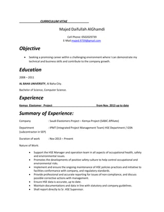 CURRICULUM VITAE
Majed Daifullah AlGhamdi
Cell Phone: 0502029739
E-Mail:majed.9739@gmail.com
Objective
 Seeking a promising career within a challenging environment where I can demonstrate my
technical and business skills and contribute to the company growth.
Education
2008 – 2011
AL BAHA UNIVERSITY, Al Baha City.
Bachelor of Science, Computer Science.
Experience
Kemya Elastomer Project from Nov. 2013 up to date
Summary of Experience:
Company : Saudi Elastomers Project – Kemya Project (SABIC Affiliate)
Department : IPMT (Integrated Project Management Team) HSE Department / GSN
(subcontractor in SEP)
Duration of work : Nov 2013 – Present
Nature of Work:
 Support the HSE Manager and operation team in all aspects of occupational health, safety
and environmental issues.
 Promotes the developments of positive safety culture to help control occupational and
environmental risks.
 Implement and ensure the ongoing maintenance of HSE policies practices and initiative to
facilities conformance with company, and regulatory standards.
 Provide professional and accurate reporting for issues of non-compliance, and discuss
possible corrective actions with management.
 Ensure HSE data is accurate, up to date.
 Maintain documentations and data in line with statutory and company guidelines.
 Shall report directly to Sr. HSE Supervisor.
 