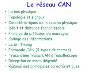 Le réseau CAN
• Le bus physique
• Topologie et signaux
• Caractéristiques de la couche physique
• Débit et distance franchissable
• Principe de diffusion de messages
• Codage des informations
• Le bit Timing
• Protocole CAN (4 types de trames)
• Trace d’une trame CAN à l’oscilloscope
• Réception en mode dégradé
• Résumé des principales caractéristiques
 