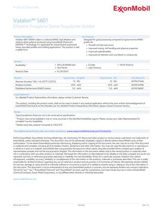 Product Datasheet
Effective Date:  01/29/2010 ExxonMobil Page: 1 of 1
Vistalon™ 5601
Ethylene Propylene Diene Terpolymer Rubber
Product Description
Vistalon 5601 EPDM rubber is a tailored MWD, high ethylene and
medium diene polymer produced using ExxonMobil Chemical's
EXXPOL™ Technology. It is applicable for industrial and automotive
hoses, extruded profiles and molding applications. This product is sold
in pellet form.
Key Features
Designed for good processing compared to typical narrow MWD
grades for:
• Smooth and fast extrusions.
• Improved mixing, mill handling and physical properties.
• Improved calenderability.
• Improved oil retention and cure bloom in compounds.
General
Availability 1 • Africa & Middle East
• Asia Pacific
• Europe
• Latin America
• North America
Revision Date • 01/29/2010
Physical Typical Value (English) Typical Value (SI) Test Based On
Mooney Viscosity 2
(ML 1+4, 257°F (125°C)) 72 MU 72 MU ASTM D1646
Ethylene Content 69.0 wt% 69.0 wt% ASTM D3900
Ethylidene Norbornene (ENB) Content 5.0 wt% 5.0 wt% ASTM D6047
Legal Statement
For detailed Product Stewardship information, please contact Customer Service.
 
This product, including the product name, shall not be used or tested in any medical application without the prior written acknowledgement of
ExxonMobil Chemical as to the intended use. For detailed Product Stewardship information, please contact Customer Service.
Notes
Typical properties: these are not to be construed as specifications.
1
 Product may not be available in one or more countries in the identified Availability regions. Please contact your Sales Representative for
complete Country Availability.
2
 Radial cavity dies, polymer remassed at 145±10°C.
For additional technical, sales and order assistance: www.exxonmobilchemical.com/ContactUs
©2016 ExxonMobil. ExxonMobil, the ExxonMobil logo, the interlocking “X” device and other product or service names used herein are trademarks of
ExxonMobil, unless indicated otherwise. This document may not be distributed, displayed, copied or altered without ExxonMobil's prior written
authorization. To the extent ExxonMobil authorizes distributing, displaying and/or copying of this document, the user may do so only if the document
is unaltered and complete, including all of its headers, footers, disclaimers and other information. You may not copy this document to or reproduce it
in whole or in part on a website. ExxonMobil does not guarantee the typical (or other) values. Any data included herein is based upon analysis of
representative samples and not the actual product shipped. The information in this document relates only to the named product or materials when
not in combination with any other product or materials. We based the information on data believed to be reliable on the date compiled, but we do not
represent, warrant, or otherwise guarantee, expressly or impliedly, the merchantability, fitness for a particular purpose, freedom from patent
infringement, suitability, accuracy, reliability, or completeness of this information or the products, materials or processes described. The user is solely
responsible for all determinations regarding any use of material or product and any process in its territories of interest. We expressly disclaim liability
for any loss, damage or injury directly or indirectly suffered or incurred as a result of or related to anyone using or relying on any of the information in
this document. This document is not an endorsement of any non-ExxonMobil product or process, and we expressly disclaim any contrary implication.
The terms “we,” “our,” "ExxonMobil Chemical" and "ExxonMobil" are each used for convenience, and may include any one or more of ExxonMobil
Chemical Company, Exxon Mobil Corporation, or any affiliate either directly or indirectly stewarded.
exxonmobilchemical.com
 
