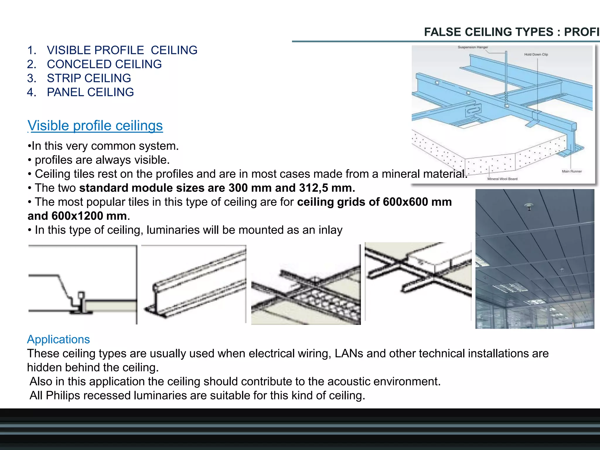 FALSE CEILING TYPES : PROFIL
Visible profile ceilings•
•In this very common system.
• profiles are always visible.
• Ceiling tiles rest on the profiles and are in most cases made from a mineral material.
• The two standard module sizes are 300 mm and 312,5 mm.
• The most popular tiles in this type of ceiling are for ceiling grids of 600x600 mm
and 600x1200 mm.
• In this type of ceiling, luminaries will be mounted as an inlay
Applications
These ceiling types are usually used when electrical wiring, LANs and other technical installations are
hidden behind the ceiling.
Also in this application the ceiling should contribute to the acoustic environment.
All Philips recessed luminaries are suitable for this kind of ceiling.
1. VISIBLE PROFILE CEILING
2. CONCELED CEILING
3. STRIP CEILING
4. PANEL CEILING
 