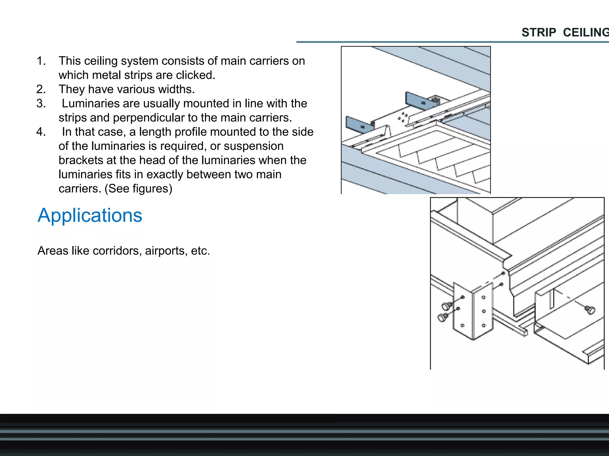1. This ceiling system consists of main carriers on
which metal strips are clicked.
2. They have various widths.
3. Luminaries are usually mounted in line with the
strips and perpendicular to the main carriers.
4. In that case, a length profile mounted to the side
of the luminaries is required, or suspension
brackets at the head of the luminaries when the
luminaries fits in exactly between two main
carriers. (See figures)
Applications
Areas like corridors, airports, etc.
STRIP CEILING
 