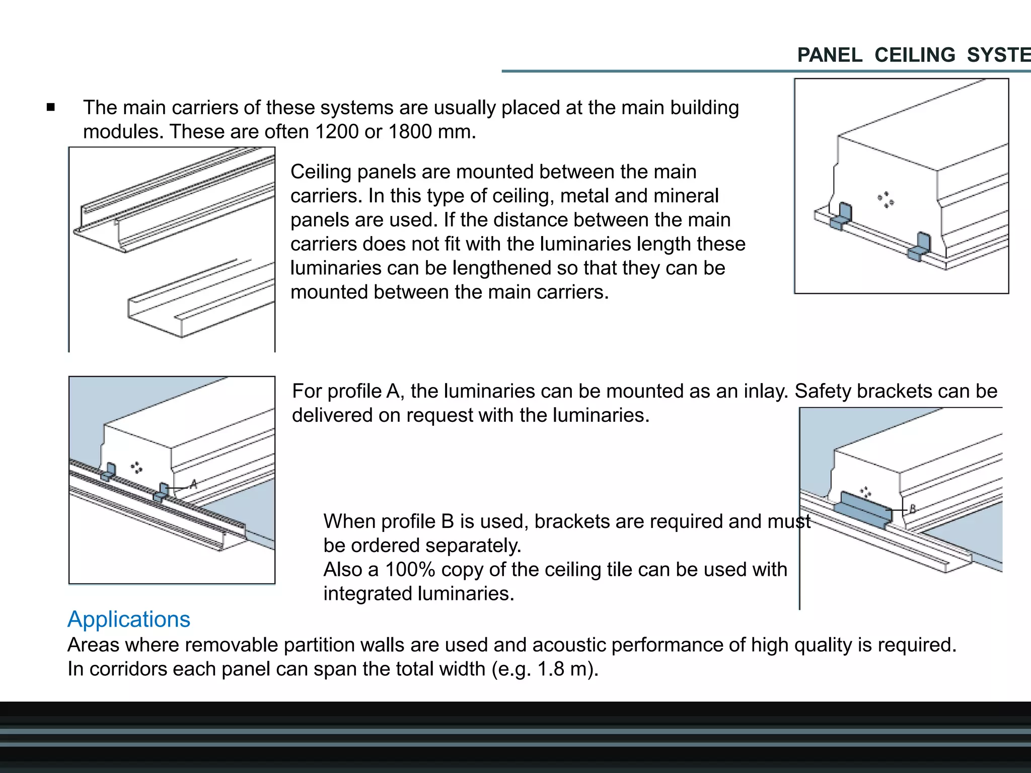  The main carriers of these systems are usually placed at the main building
modules. These are often 1200 or 1800 mm.
Ceiling panels are mounted between the main
carriers. In this type of ceiling, metal and mineral
panels are used. If the distance between the main
carriers does not fit with the luminaries length these
luminaries can be lengthened so that they can be
mounted between the main carriers.
For profile A, the luminaries can be mounted as an inlay. Safety brackets can be
delivered on request with the luminaries.
When profile B is used, brackets are required and must
be ordered separately.
Also a 100% copy of the ceiling tile can be used with
integrated luminaries.
Applications
Areas where removable partition walls are used and acoustic performance of high quality is required.
In corridors each panel can span the total width (e.g. 1.8 m).
PANEL CEILING SYSTE
 