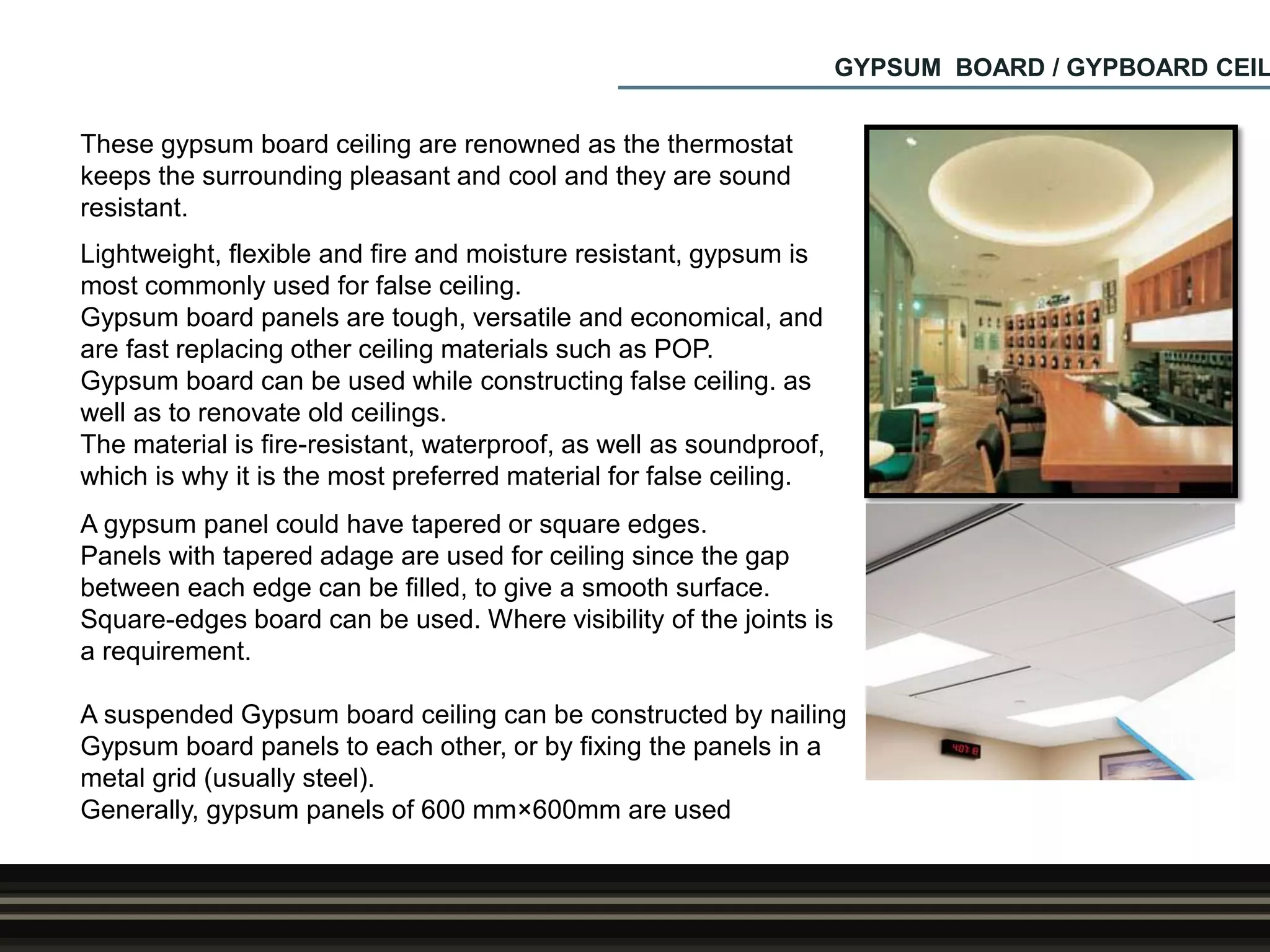 GYPSUM BOARD / GYPBOARD CEIL
These gypsum board ceiling are renowned as the thermostat
keeps the surrounding pleasant and cool and they are sound
resistant.
Lightweight, flexible and fire and moisture resistant, gypsum is
most commonly used for false ceiling.
Gypsum board panels are tough, versatile and economical, and
are fast replacing other ceiling materials such as POP.
Gypsum board can be used while constructing false ceiling. as
well as to renovate old ceilings.
The material is fire-resistant, waterproof, as well as soundproof,
which is why it is the most preferred material for false ceiling.
A gypsum panel could have tapered or square edges.
Panels with tapered adage are used for ceiling since the gap
between each edge can be filled, to give a smooth surface.
Square-edges board can be used. Where visibility of the joints is
a requirement.
A suspended Gypsum board ceiling can be constructed by nailing
Gypsum board panels to each other, or by fixing the panels in a
metal grid (usually steel).
Generally, gypsum panels of 600 mm×600mm are used.
 