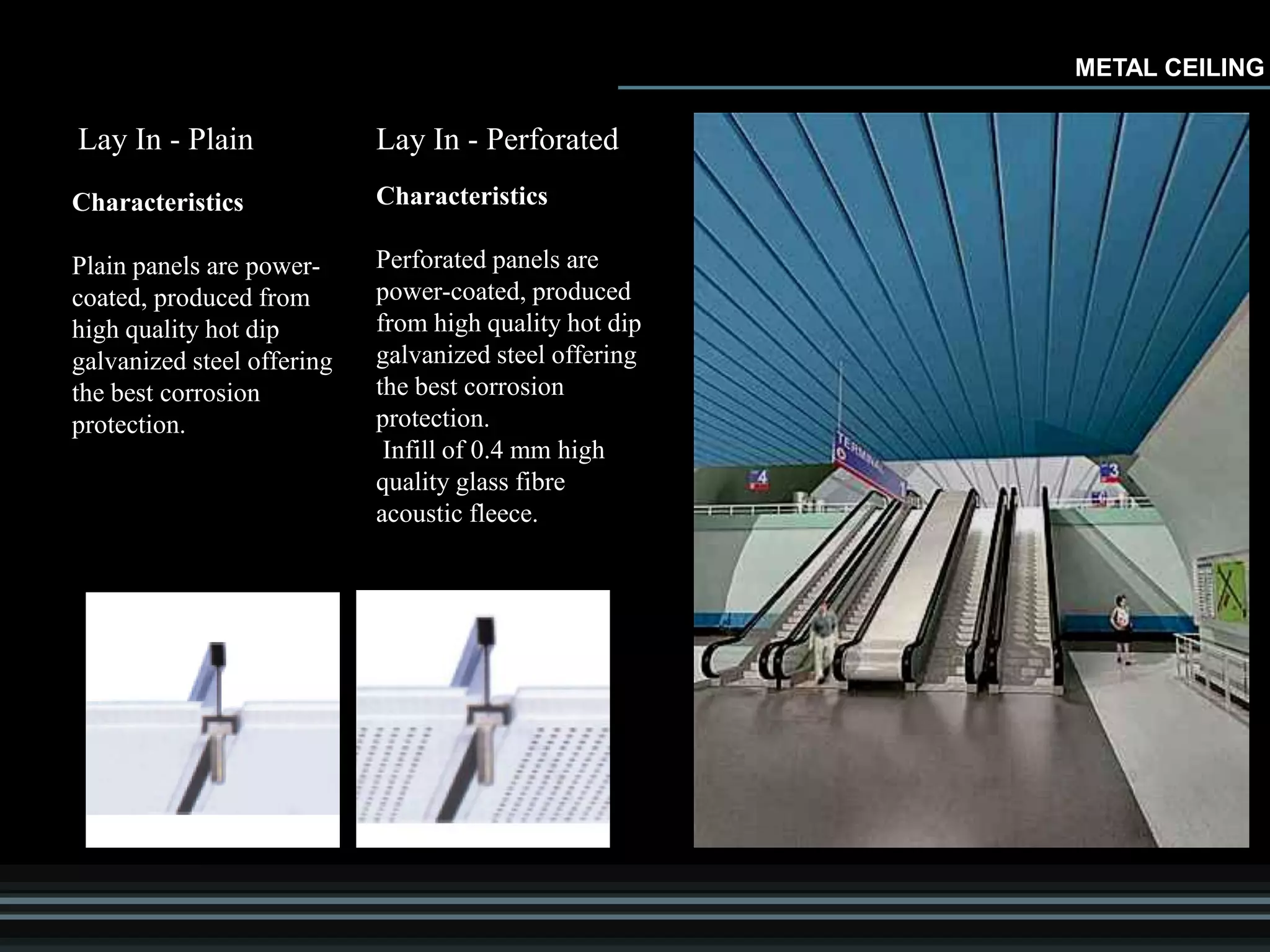METAL CEILING
Lay In - Plain
Characteristics
Plain panels are power-
coated, produced from
high quality hot dip
galvanized steel offering
the best corrosion
protection.
Lay In - Perforated
Characteristics
Perforated panels are
power-coated, produced
from high quality hot dip
galvanized steel offering
the best corrosion
protection.
Infill of 0.4 mm high
quality glass fibre
acoustic fleece.
 