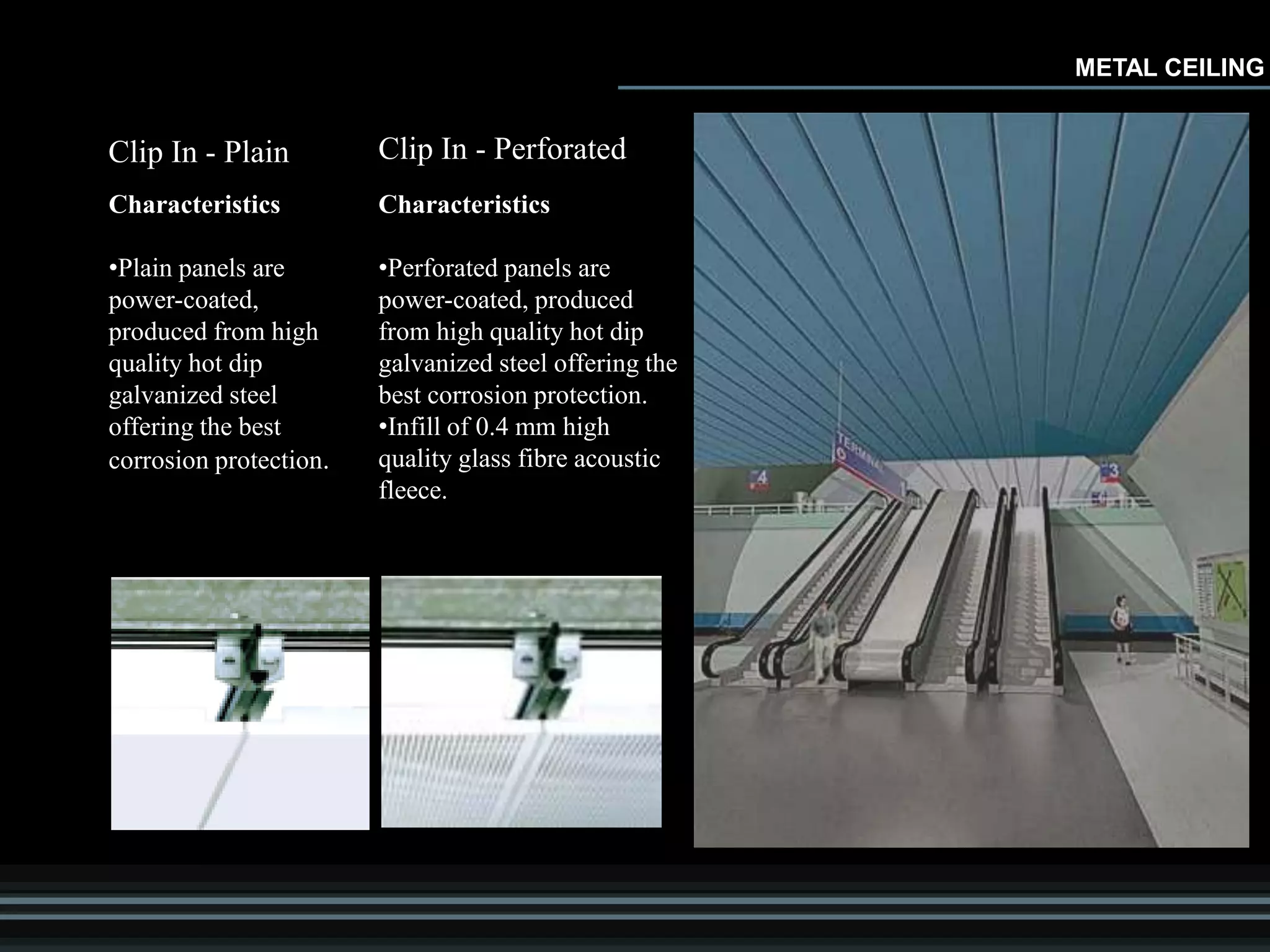 Clip In - Plain
Characteristics
•Plain panels are
power-coated,
produced from high
quality hot dip
galvanized steel
offering the best
corrosion protection.
Clip In - Perforated
Characteristics
•Perforated panels are
power-coated, produced
from high quality hot dip
galvanized steel offering the
best corrosion protection.
•Infill of 0.4 mm high
quality glass fibre acoustic
fleece.
METAL CEILING
 