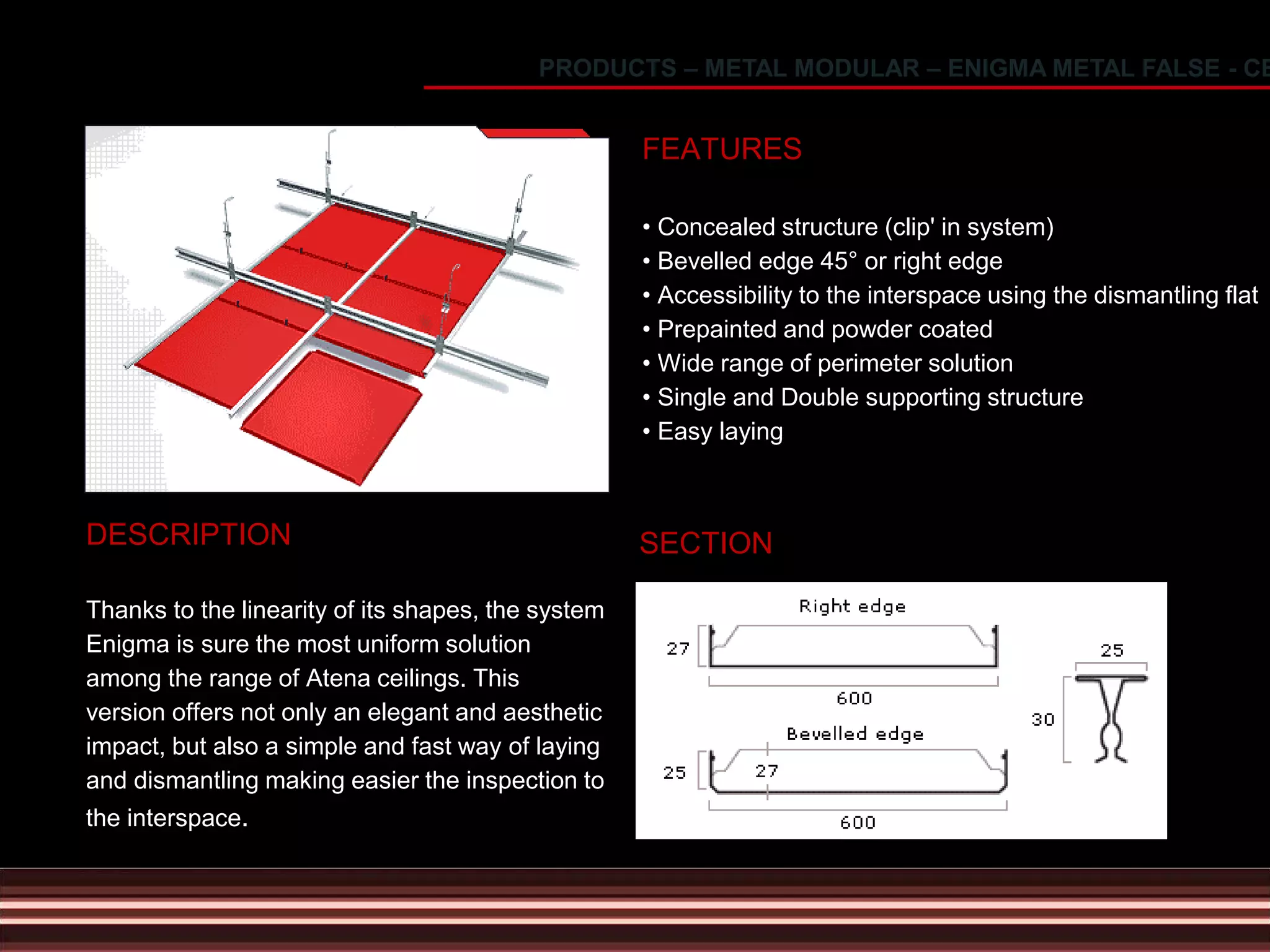 DESCRIPTION
Thanks to the linearity of its shapes, the system
Enigma is sure the most uniform solution
among the range of Atena ceilings. This
version offers not only an elegant and aesthetic
impact, but also a simple and fast way of laying
and dismantling making easier the inspection to
the interspace.
FEATURES
• Concealed structure (clip' in system)
• Bevelled edge 45° or right edge
• Accessibility to the interspace using the dismantling flat
• Prepainted and powder coated
• Wide range of perimeter solution
• Single and Double supporting structure
• Easy laying
SECTION
PRODUCTS – METAL MODULAR – ENIGMA METAL FALSE - CE
 