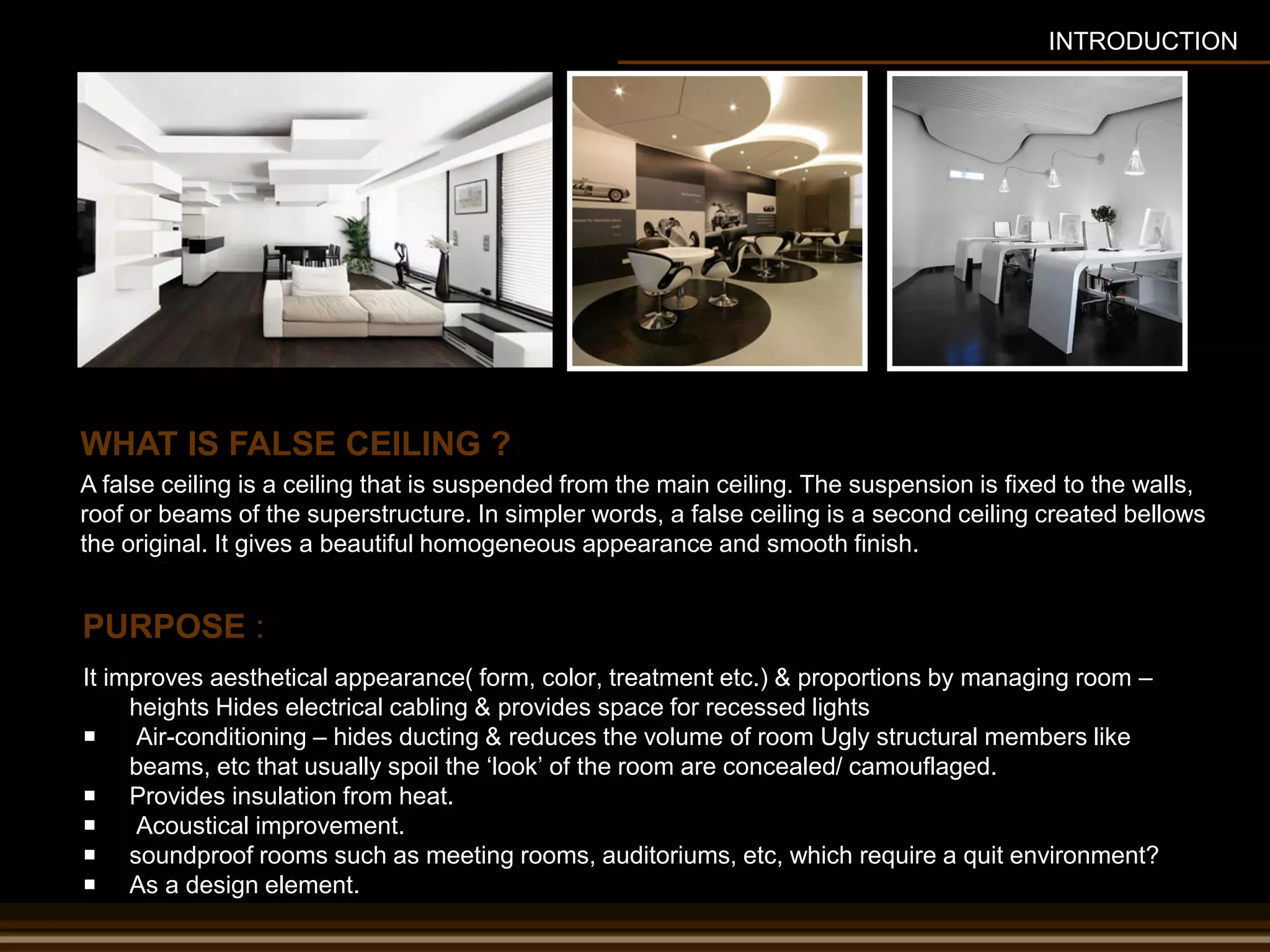 PURPOSE :
It improves aesthetical appearance( form, color, treatment etc.) & proportions by managing room –
heights Hides electrical cabling & provides space for recessed lights
 Air-conditioning – hides ducting & reduces the volume of room Ugly structural members like
beams, etc that usually spoil the ‘look’ of the room are concealed/ camouflaged.
 Provides insulation from heat.
 Acoustical improvement.
 soundproof rooms such as meeting rooms, auditoriums, etc, which require a quit environment?
 As a design element.
A false ceiling is a ceiling that is suspended from the main ceiling. The suspension is fixed to the walls,
roof or beams of the superstructure. In simpler words, a false ceiling is a second ceiling created bellows
the original. It gives a beautiful homogeneous appearance and smooth finish.
WHAT IS FALSE CEILING ?
INTRODUCTION
 