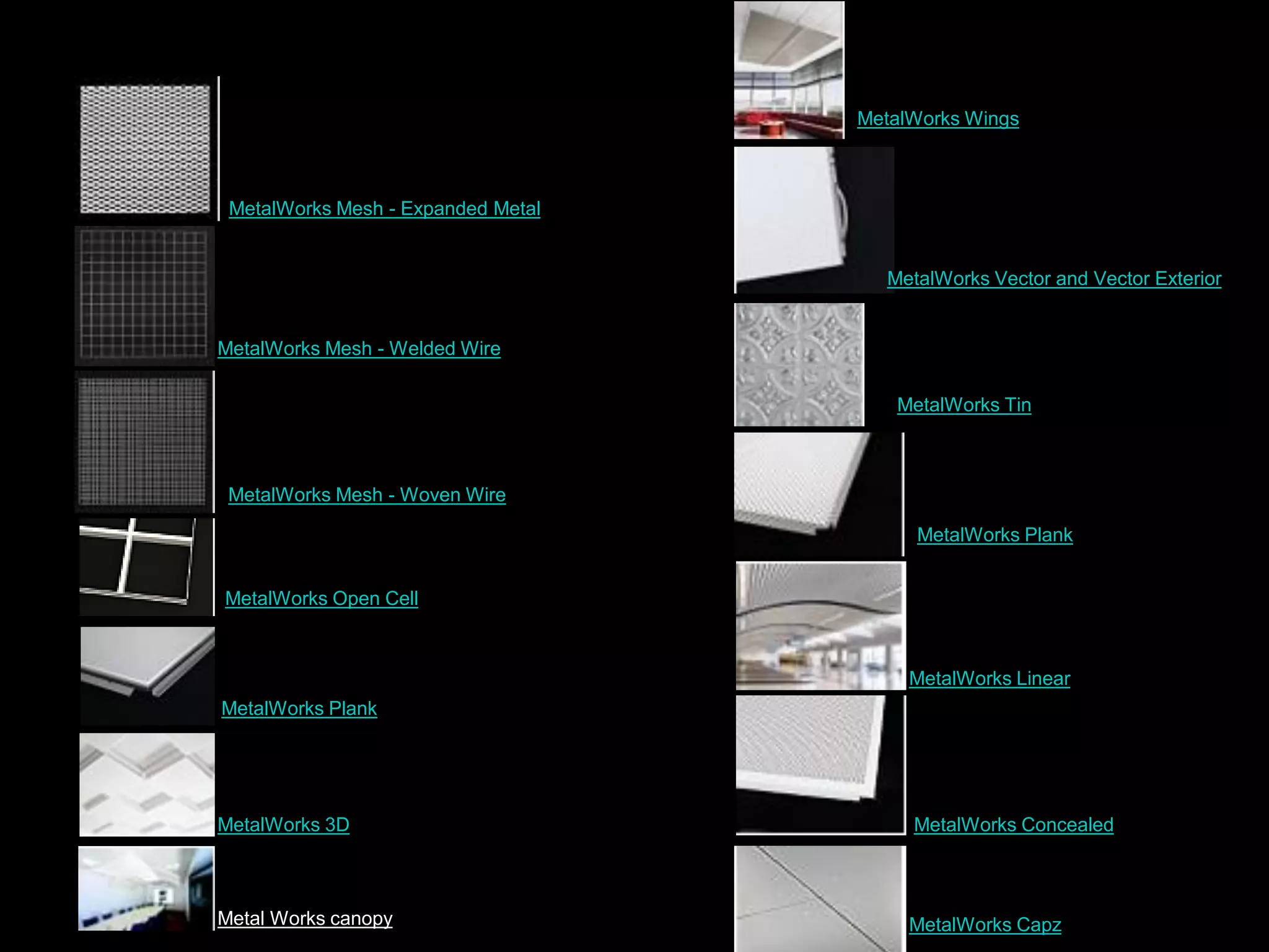 MetalWorks Mesh - Expanded Metal
MetalWorks Mesh - Welded Wire
MetalWorks Mesh - Woven Wire
MetalWorks Open Cell
MetalWorks Plank
MetalWorks 3D
Metal Works canopy MetalWorks Capz
MetalWorks Concealed
MetalWorks Linear
MetalWorks Wings
MetalWorks Vector and Vector Exterior
MetalWorks Tin
MetalWorks Plank
 