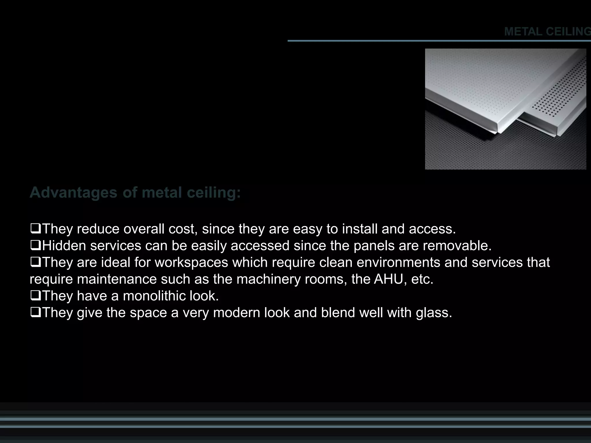 Advantages of metal ceiling:
They reduce overall cost, since they are easy to install and access.
Hidden services can be easily accessed since the panels are removable.
They are ideal for workspaces which require clean environments and services that
require maintenance such as the machinery rooms, the AHU, etc.
They have a monolithic look.
They give the space a very modern look and blend well with glass.
METAL CEILING
 