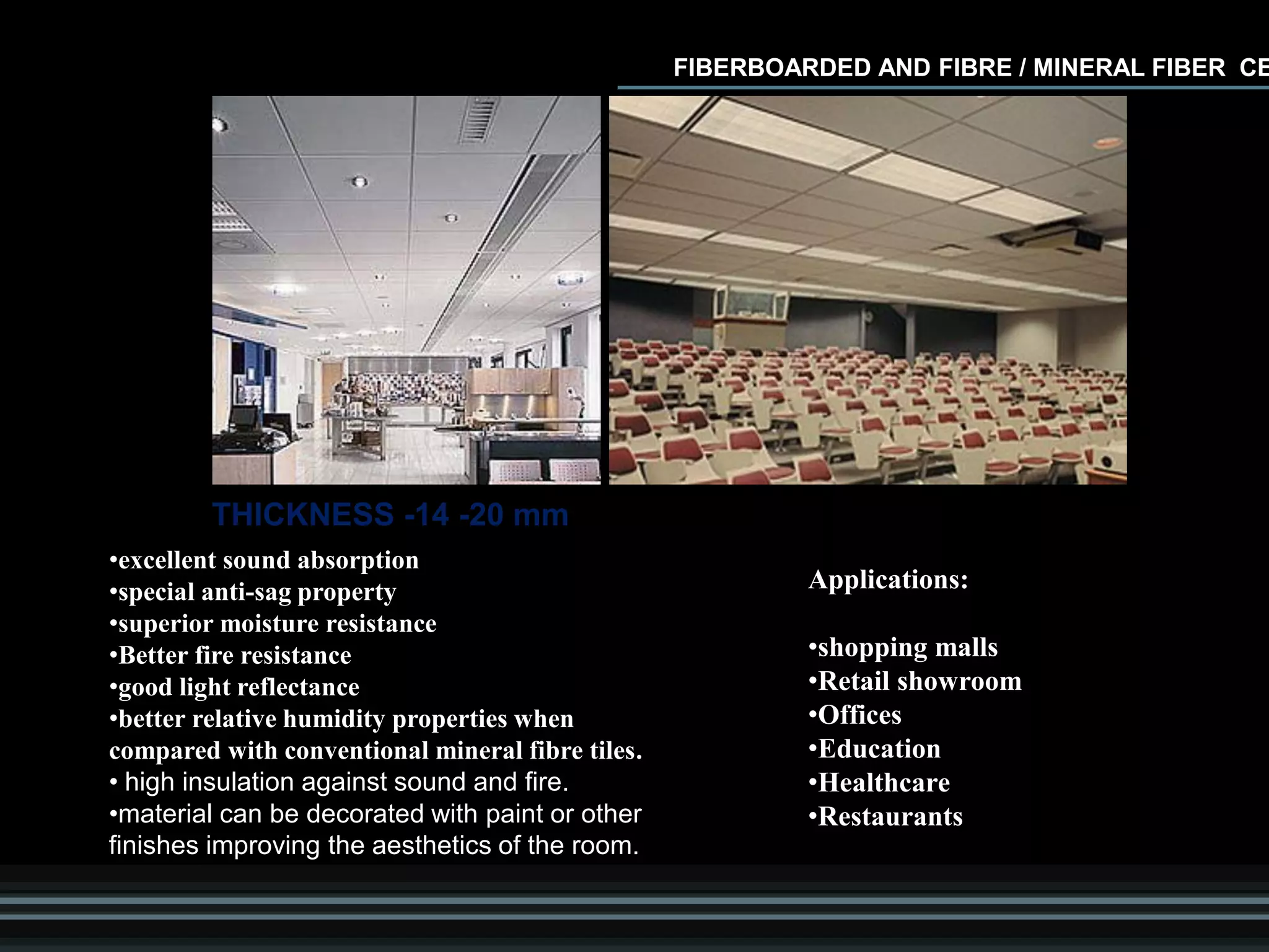 •excellent sound absorption
•special anti-sag property
•superior moisture resistance
•Better fire resistance
•good light reflectance
•better relative humidity properties when
compared with conventional mineral fibre tiles.
• high insulation against sound and fire.
•material can be decorated with paint or other
finishes improving the aesthetics of the room.
Applications:
•shopping malls
•Retail showroom
•Offices
•Education
•Healthcare
•Restaurants
FIBERBOARDED AND FIBRE / MINERAL FIBER CE
THICKNESS -14 -20 mm
 