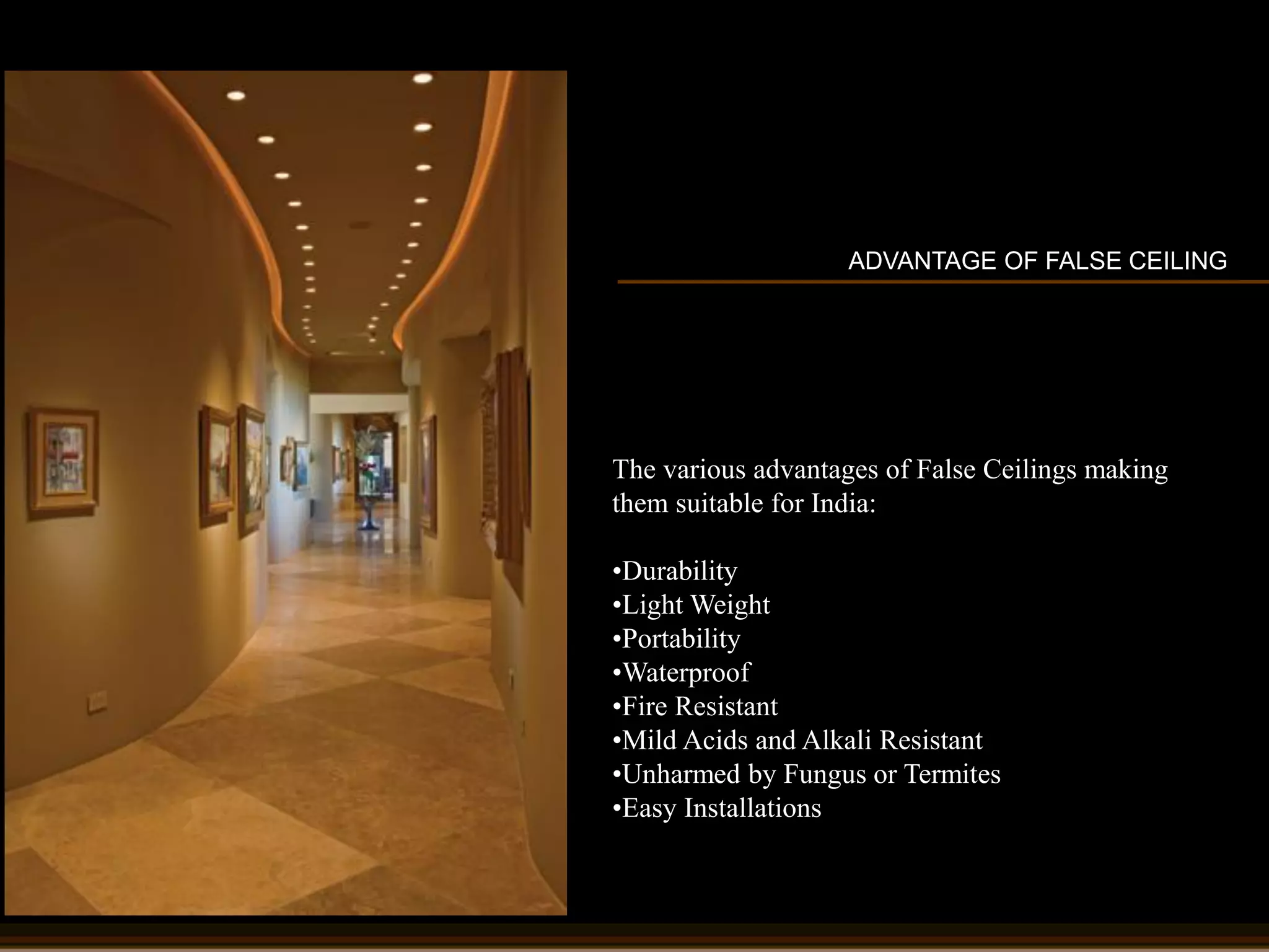 ADVANTAGE OF FALSE CEILING
The various advantages of False Ceilings making
them suitable for India:
•Durability
•Light Weight
•Portability
•Waterproof
•Fire Resistant
•Mild Acids and Alkali Resistant
•Unharmed by Fungus or Termites
•Easy Installations
 