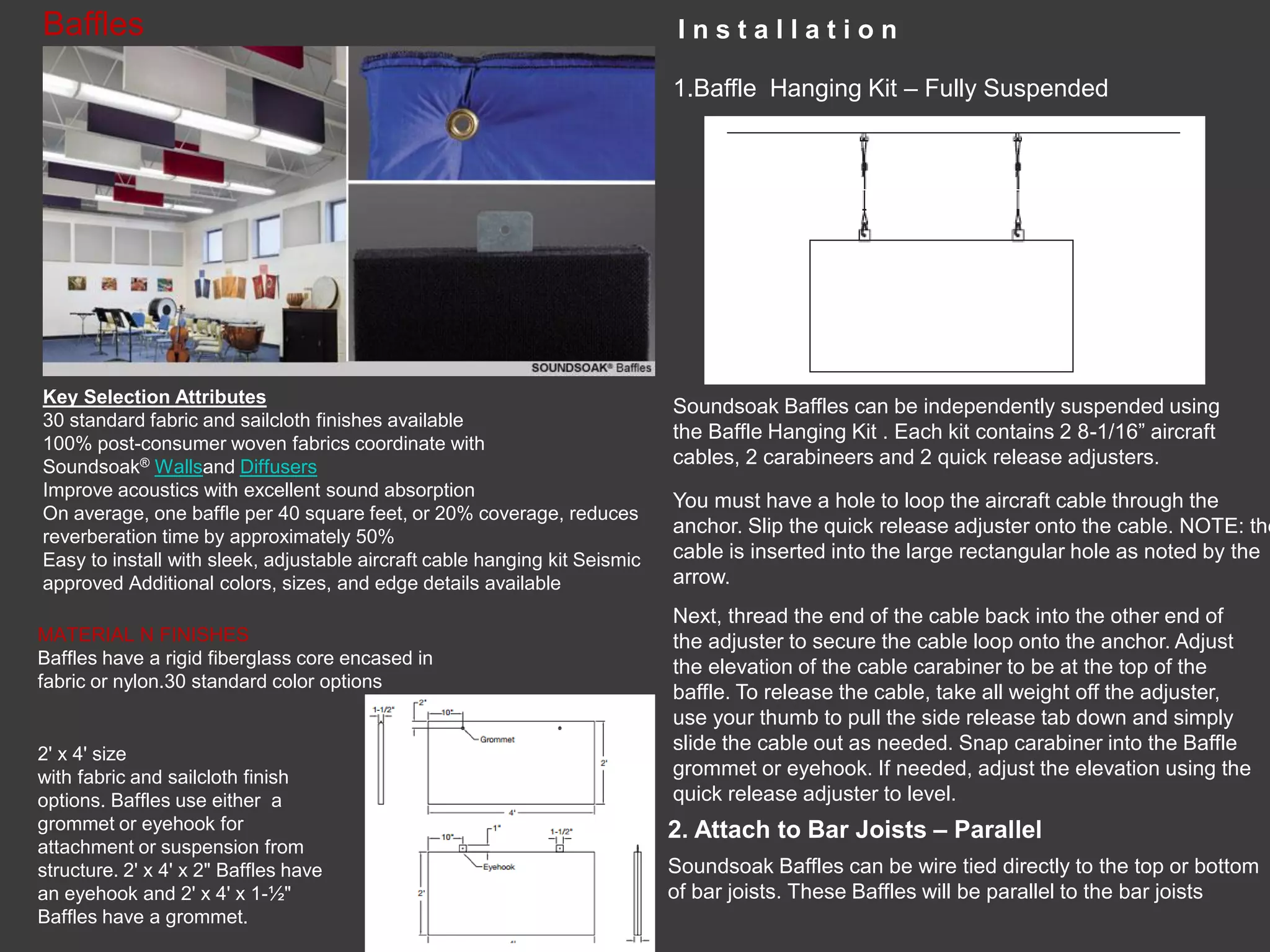 Key Selection Attributes
30 standard fabric and sailcloth finishes available
100% post-consumer woven fabrics coordinate with
Soundsoak® Wallsand Diffusers
Improve acoustics with excellent sound absorption
On average, one baffle per 40 square feet, or 20% coverage, reduces
reverberation time by approximately 50%
Easy to install with sleek, adjustable aircraft cable hanging kit Seismic
approved Additional colors, sizes, and edge details available
Baffles
2' x 4' size
with fabric and sailcloth finish
options. Baffles use either a
grommet or eyehook for
attachment or suspension from
structure. 2' x 4' x 2" Baffles have
an eyehook and 2' x 4' x 1-½"
Baffles have a grommet.
MATERIAL N FINISHES
Baffles have a rigid fiberglass core encased in
fabric or nylon.30 standard color options
1.Baffle Hanging Kit – Fully Suspended
2. Attach to Bar Joists – Parallel
I n s t a l l a t i o n
Soundsoak Baffles can be independently suspended using
the Baffle Hanging Kit . Each kit contains 2 8-1/16” aircraft
cables, 2 carabineers and 2 quick release adjusters.
You must have a hole to loop the aircraft cable through the
anchor. Slip the quick release adjuster onto the cable. NOTE: the
cable is inserted into the large rectangular hole as noted by the
arrow.
Next, thread the end of the cable back into the other end of
the adjuster to secure the cable loop onto the anchor. Adjust
the elevation of the cable carabiner to be at the top of the
baffle. To release the cable, take all weight off the adjuster,
use your thumb to pull the side release tab down and simply
slide the cable out as needed. Snap carabiner into the Baffle
grommet or eyehook. If needed, adjust the elevation using the
quick release adjuster to level.
Soundsoak Baffles can be wire tied directly to the top or bottom
of bar joists. These Baffles will be parallel to the bar joists
 