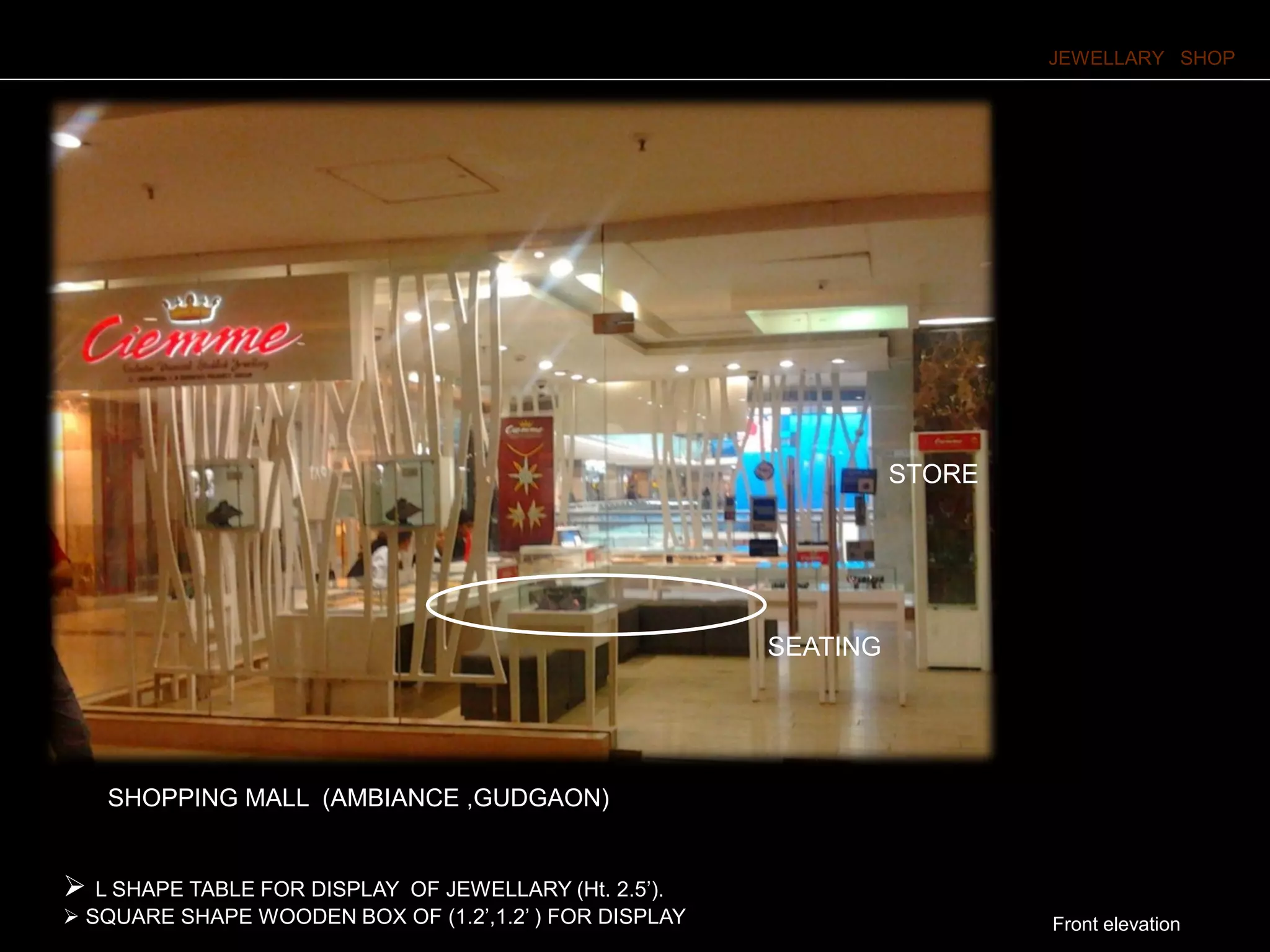 JEWELLARY SHOP
Front elevation
 L SHAPE TABLE FOR DISPLAY OF JEWELLARY (Ht. 2.5’).
 SQUARE SHAPE WOODEN BOX OF (1.2’,1.2’ ) FOR DISPLAY OF JEWELLARY AT 5’HT .
STORE
SEATING
SHOPPING MALL (AMBIANCE ,GUDGAON)
 