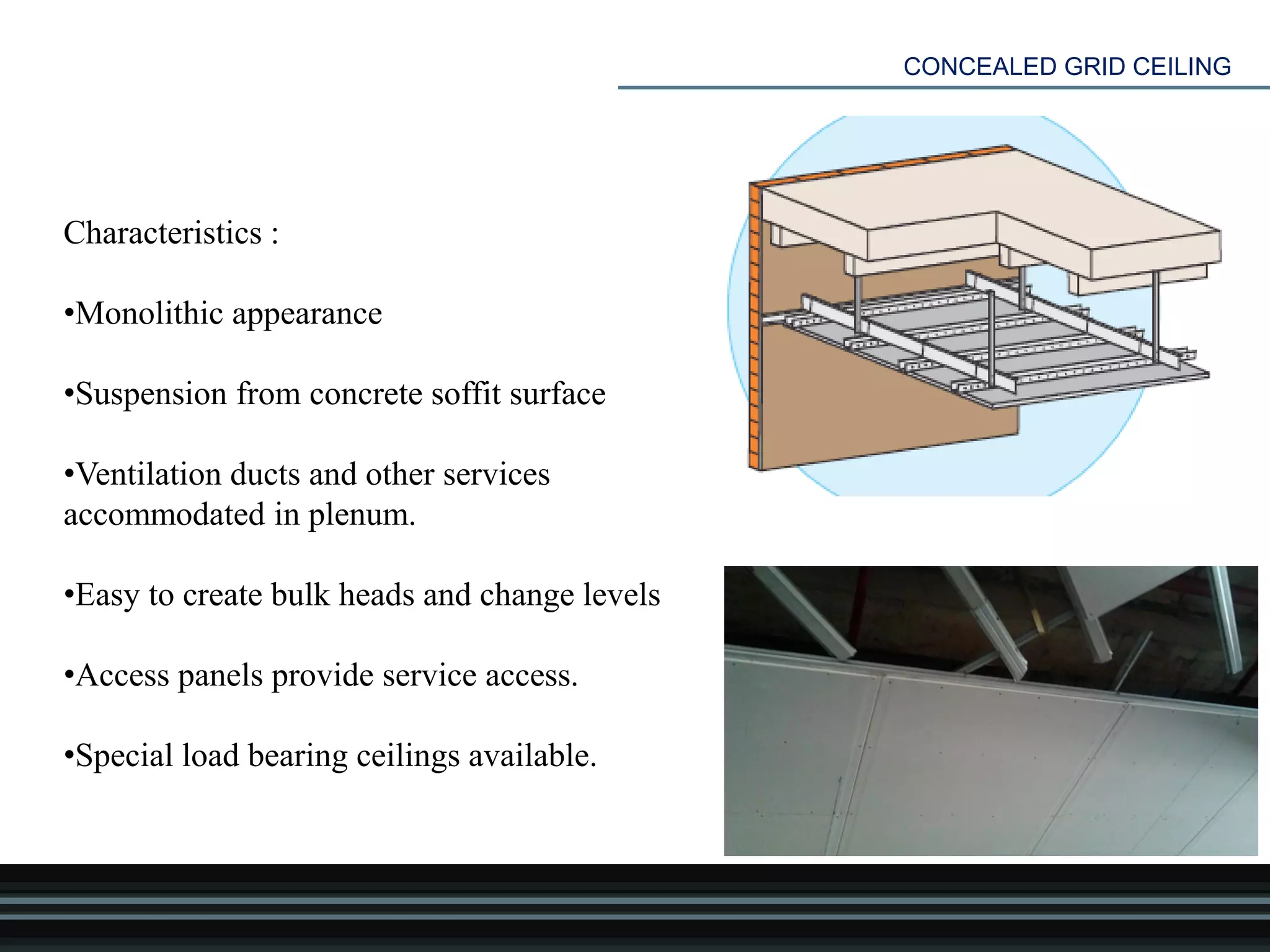 CONCEALED GRID CEILING
Characteristics :
•Monolithic appearance
•Suspension from concrete soffit surface
•Ventilation ducts and other services
accommodated in plenum.
•Easy to create bulk heads and change levels
•Access panels provide service access.
•Special load bearing ceilings available.
 