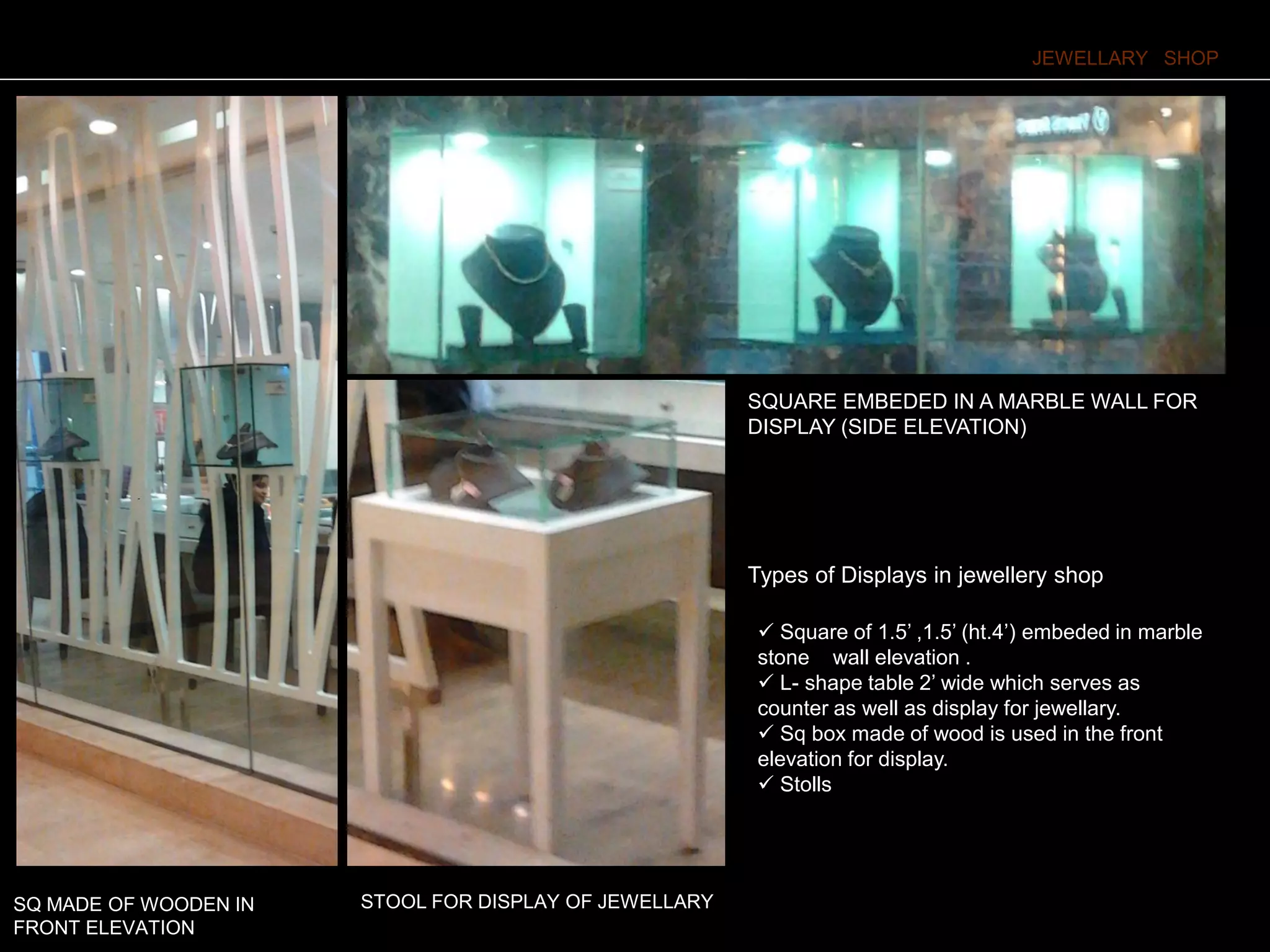 Types of Displays in jewellery shop
JEWELLARY SHOP
 Square of 1.5’ ,1.5’ (ht.4’) embeded in marble
stone wall elevation .
 L- shape table 2’ wide which serves as
counter as well as display for jewellary.
 Sq box made of wood is used in the front
elevation for display.
 Stolls
STOOL FOR DISPLAY OF JEWELLARY
SQUARE EMBEDED IN A MARBLE WALL FOR
DISPLAY (SIDE ELEVATION)
SQ MADE OF WOODEN IN
FRONT ELEVATION
 