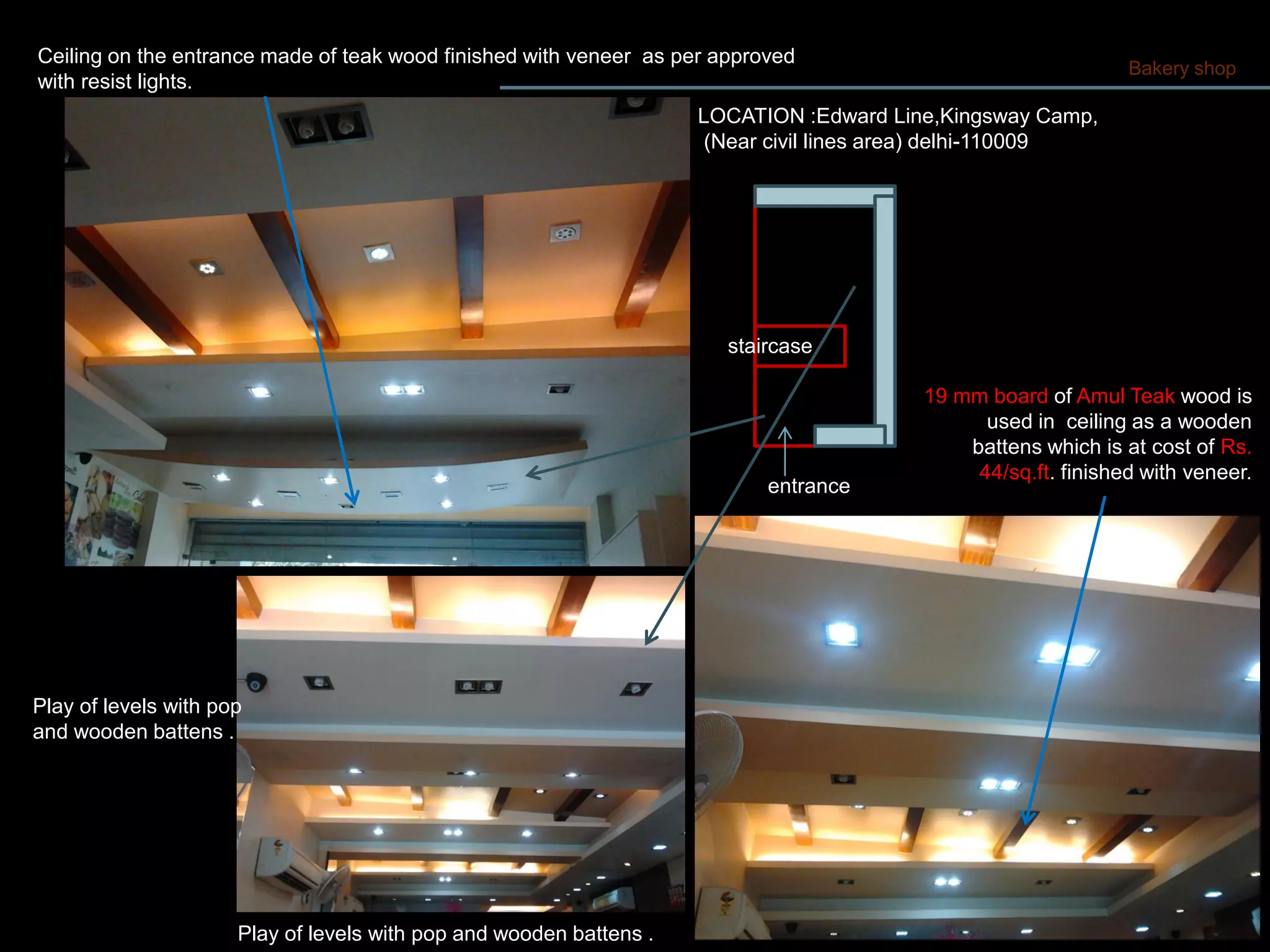Bakery shop
entrance
staircase
Ceiling on the entrance made of teak wood finished with veneer as per approved
with resist lights.
Play of levels with pop and wooden battens .
Play of levels with pop
and wooden battens .
19 mm board of Amul Teak wood is
used in ceiling as a wooden
battens which is at cost of Rs.
44/sq.ft. finished with veneer.
LOCATION :Edward Line,Kingsway Camp,
(Near civil lines area) delhi-110009
 