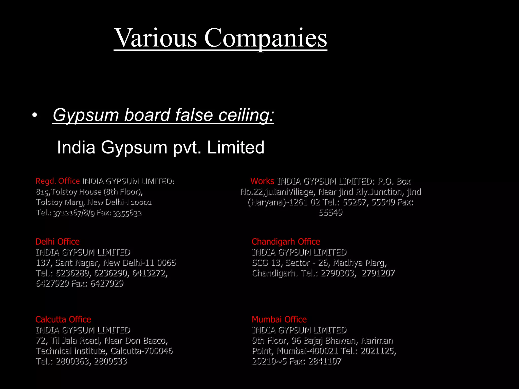• Gypsum board false ceiling:
India Gypsum pvt. Limited
Regd. Office INDIA GYPSUM LIMITED:
815,Tolstoy House (8th Floor),
Tolstoy Marg, New Delhi-I 10001
Tel.: 3712167/8/9 Fax: 3355632
Works INDIA GYPSUM LIMITED: P.O. Box
No.22,julianiViliage, Near jind Rly.Junction, jind
(Haryana)-1261 02 Tel.: 55267, 55549 Fax:
55549
Delhi Office
INDIA GYPSUM LIMITED
137, Sant Nagar, New Delhi-11 0065
Tel.: 6236289, 6236290, 6413272,
6427929 Fax: 6427929
Mumbai Office
INDIA GYPSUM LIMITED
9th Floor, 96 Bajaj Bhawan, Nariman
Point, Mumbai-400021 Tel.: 2021125,
20210~5 Fax: 2841107
Calcutta Office
INDIA GYPSUM LIMITED
72, Til Jala Road, Near Don Basco,
Technical institute, Calcutta-700046
Tel.: 2800363, 2809533
Chandigarh Office
INDIA GYPSUM LIMITED
SCO 13, Sector - 26, Madhya Marg,
Chandigarh. Tel.: 2790303, 2791207
Various Companies
 