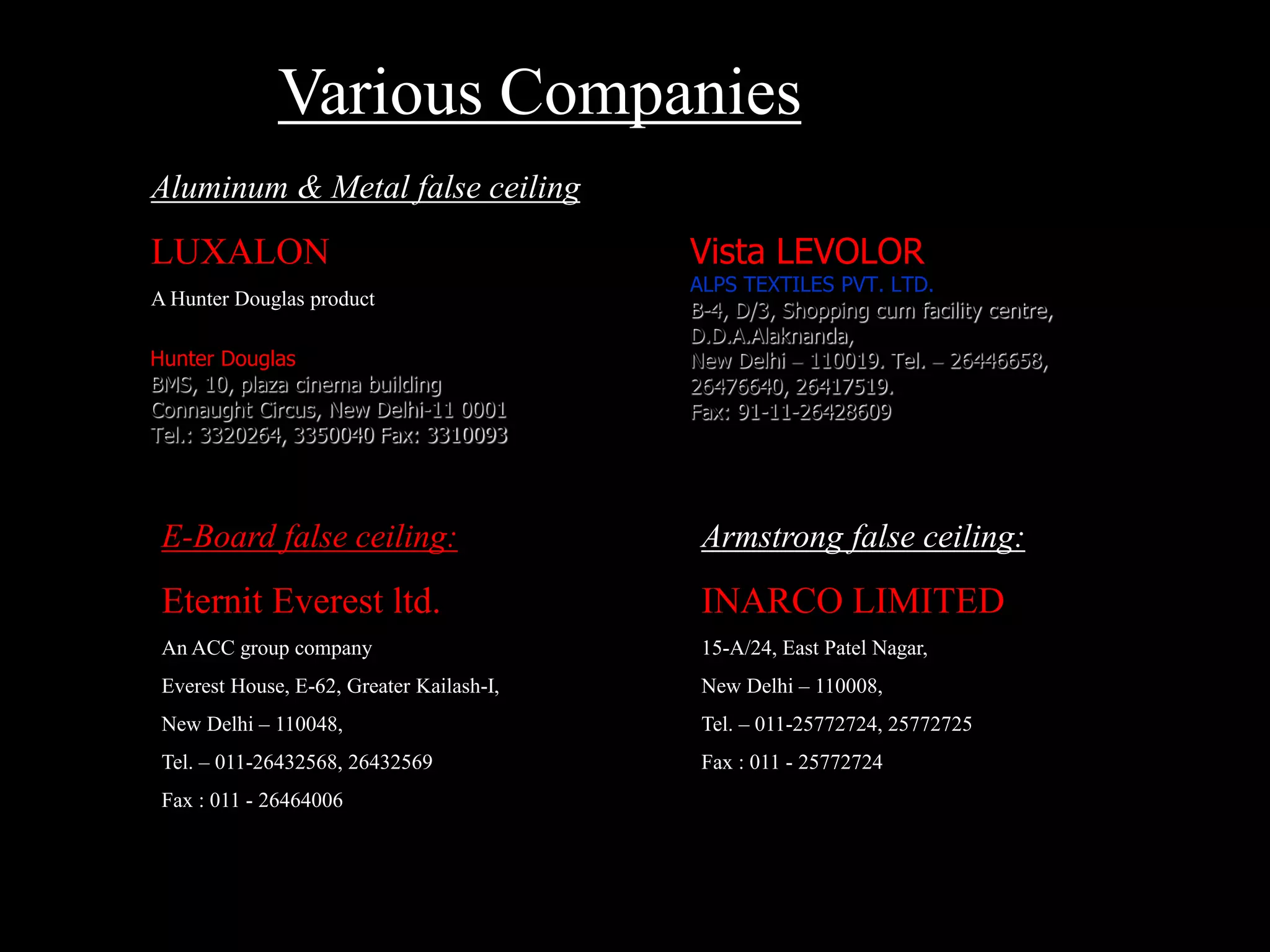 Aluminum & Metal false ceiling:
LUXALON
A Hunter Douglas product
Hunter Douglas
BMS, 10, plaza cinema building
Connaught Circus, New Delhi-11 0001
Tel.: 3320264, 3350040 Fax: 3310093
Vista LEVOLOR
ALPS TEXTILES PVT. LTD.
B-4, D/3, Shopping cum facility centre,
D.D.A.Alaknanda,
New Delhi – 110019. Tel. – 26446658,
26476640, 26417519.
Fax: 91-11-26428609
E-Board false ceiling:
Eternit Everest ltd.
An ACC group company
Everest House, E-62, Greater Kailash-I,
New Delhi – 110048,
Tel. – 011-26432568, 26432569
Fax : 011 - 26464006
Armstrong false ceiling:
INARCO LIMITED
15-A/24, East Patel Nagar,
New Delhi – 110008,
Tel. – 011-25772724, 25772725
Fax : 011 - 25772724
Various Companies
 