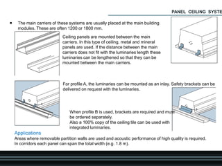  The main carriers of these systems are usually placed at the main building
modules. These are often 1200 or 1800 mm.
Ceiling panels are mounted between the main
carriers. In this type of ceiling, metal and mineral
panels are used. If the distance between the main
carriers does not fit with the luminaries length these
luminaries can be lengthened so that they can be
mounted between the main carriers.
For profile A, the luminaries can be mounted as an inlay. Safety brackets can be
delivered on request with the luminaries.
When profile B is used, brackets are required and must
be ordered separately.
Also a 100% copy of the ceiling tile can be used with
integrated luminaries.
Applications
Areas where removable partition walls are used and acoustic performance of high quality is required.
In corridors each panel can span the total width (e.g. 1.8 m).
PANEL CEILING SYSTE
 