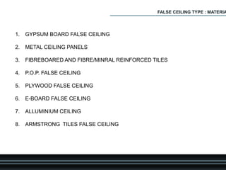 1. GYPSUM BOARD FALSE CEILING
2. METAL CEILING PANELS
3. FIBREBOARED AND FIBRE/MINRAL REINFORCED TILES
4. P.O.P. FALSE CEILING
5. PLYWOOD FALSE CEILING
6. E-BOARD FALSE CEILING
7. ALLUMINIUM CEILING
8. ARMSTRONG TILES FALSE CEILING
FALSE CEILING TYPE : MATERIA
 