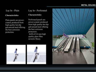 METAL CEILING
Lay In - Plain
Characteristics
Plain panels are power-
coated, produced from
high quality hot dip
galvanized steel offering
the best corrosion
protection.
Lay In - Perforated
Characteristics
Perforated panels are
power-coated, produced
from high quality hot dip
galvanized steel offering
the best corrosion
protection.
Infill of 0.4 mm high
quality glass fibre
acoustic fleece.
 