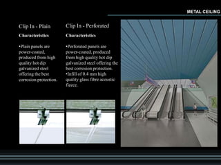 Clip In - Plain
Characteristics
•Plain panels are
power-coated,
produced from high
quality hot dip
galvanized steel
offering the best
corrosion protection.
Clip In - Perforated
Characteristics
•Perforated panels are
power-coated, produced
from high quality hot dip
galvanized steel offering the
best corrosion protection.
•Infill of 0.4 mm high
quality glass fibre acoustic
fleece.
METAL CEILING
 