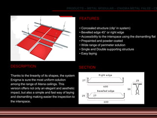 DESCRIPTION
Thanks to the linearity of its shapes, the system
Enigma is sure the most uniform solution
among the range of Atena ceilings. This
version offers not only an elegant and aesthetic
impact, but also a simple and fast way of laying
and dismantling making easier the inspection to
the interspace.
FEATURES
• Concealed structure (clip' in system)
• Bevelled edge 45° or right edge
• Accessibility to the interspace using the dismantling flat
• Prepainted and powder coated
• Wide range of perimeter solution
• Single and Double supporting structure
• Easy laying
SECTION
PRODUCTS – METAL MODULAR – ENIGMA METAL FALSE - CE
 