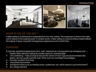 PURPOSE :
It improves aesthetical appearance( form, color, treatment etc.) & proportions by managing room –
heights Hides electrical cabling & provides space for recessed lights
 Air-conditioning – hides ducting & reduces the volume of room Ugly structural members like
beams, etc that usually spoil the ‘look’ of the room are concealed/ camouflaged.
 Provides insulation from heat.
 Acoustical improvement.
 soundproof rooms such as meeting rooms, auditoriums, etc, which require a quit environment?
 As a design element.
A false ceiling is a ceiling that is suspended from the main ceiling. The suspension is fixed to the walls,
roof or beams of the superstructure. In simpler words, a false ceiling is a second ceiling created bellows
the original. It gives a beautiful homogeneous appearance and smooth finish.
WHAT IS FALSE CEILING ?
INTRODUCTION
 