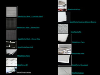 MetalWorks Mesh - Expanded Metal
MetalWorks Mesh - Welded Wire
MetalWorks Mesh - Woven Wire
MetalWorks Open Cell
MetalWorks Plank
MetalWorks 3D
Metal Works canopy MetalWorks Capz
MetalWorks Concealed
MetalWorks Linear
MetalWorks Wings
MetalWorks Vector and Vector Exterior
MetalWorks Tin
MetalWorks Plank
 