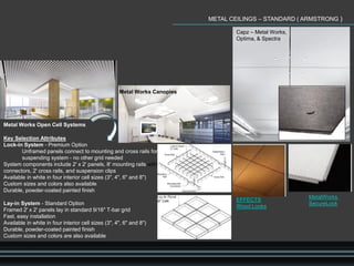 METAL CEILINGS – STANDARD ( ARMSTRONG )
Metal Works Open Cell Systems
Key Selection Attributes
Lock-in System - Premium Option
Unframed panels connect to mounting and cross rails for self-
suspending system - no other grid needed
System components include 2' x 2' panels, 8' mounting rails with
connectors, 2' cross rails, and suspension clips
Available in white in four interior cell sizes (3", 4", 6" and 8")
Custom sizes and colors also available
Durable, powder-coated painted finish
Lay-in System - Standard Option
Framed 2' x 2' panels lay in standard 9/16" T-bar grid
Fast, easy installation
Available in white in four interior cell sizes (3", 4", 6" and 8")
Durable, powder-coated painted finish
Custom sizes and colors are also available
Capz – Metal Works,
Optima, & Spectra
Metal Works Canopies
EFFECTS
Wood Looks
MetalWorks
SecureLock
 