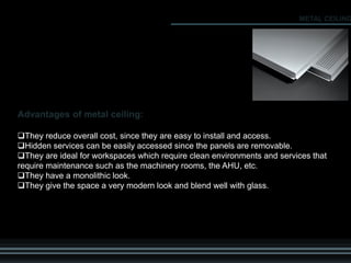 Advantages of metal ceiling:
They reduce overall cost, since they are easy to install and access.
Hidden services can be easily accessed since the panels are removable.
They are ideal for workspaces which require clean environments and services that
require maintenance such as the machinery rooms, the AHU, etc.
They have a monolithic look.
They give the space a very modern look and blend well with glass.
METAL CEILING
 