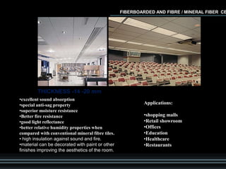 •excellent sound absorption
•special anti-sag property
•superior moisture resistance
•Better fire resistance
•good light reflectance
•better relative humidity properties when
compared with conventional mineral fibre tiles.
• high insulation against sound and fire.
•material can be decorated with paint or other
finishes improving the aesthetics of the room.
Applications:
•shopping malls
•Retail showroom
•Offices
•Education
•Healthcare
•Restaurants
FIBERBOARDED AND FIBRE / MINERAL FIBER CE
THICKNESS -14 -20 mm
 