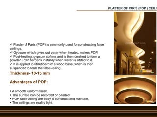 PLASTER OF PARIS (POP ) CEILIN
 Plaster of Paris (POP) is commonly used for constructing false
ceilings.
 Gypsum, which gives out water when heated, makes POP.
 Post-heating, gypsum softens and is then crushed to form a
powder. POP hardens instantly when water is added to it.
 It is applied to fibreboard or a wood base, which is then
suspended to form the false ceiling.
Advantages of POP:
 A smooth, uniform finish.
 The surface can be recorded or painted.
 POP false ceiling are easy to construct and maintain.
 The ceilings are reality light.
Thickness- 10-15 mm
 