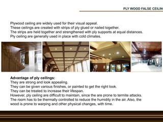 PLY WOOD FALSE CEILING
Plywood ceiling are widely used for their visual appeal.
These ceilings are created with strips of ply glued or nailed together.
The strips are held together and strengthened with ply supports at equal distances.
Ply ceiling are generally used in place with cold climates.
Advantage of ply ceilings:
They are strong and look appealing.
They can be given various finishes, or painted to get the right look.
They can be treated to increase their lifespan.
However, ply ceiling are difficult to maintain, since the are prone to termite attacks.
The room has to be thermally controlled to reduce the humidity in the air. Also, the
wood is prone to warping and other physical changes, with time.
 