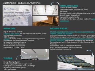 Sustainable Products (Armstrong)
MINERAL FIBER
High % of Recycled Content
Ceiling-2-Ceiling options with high post-consumer recycled content
from our closed loop process
100% Recyclable
AirGuard™, the first coating for ceiling tiles that actively removes
formaldehyde and other aldehydes in indoor air
No Added Formaldehyde Products
30 Year Performance Guarantee
Multiple Manufacturing Locations
Contributes to LEED MR Credits
FIBERGLASS CEILINGS
70-75% recycled content
Energy-saving high light-reflective finish
Recyclable
Substrate resists mold/mildew and bacterial growth
Smooth, clean, durable finish
Lightweight, easy to handle
New Optima® fiberglass substrate made with aplan
based binder
SUSPENSION SYSTEMS
63% High Recycled Content (HRC) Grid available as standard option
(Interlude, Prelude, and Suprafine)
All Armstrong suspension systems contain 30% recycled content, with
the highest percentage of post consumer content in the industry (23%)
The only standard High Recycled Content Drywall Grid and Framing
System in the industry. Selected items available in HRC with a total
Recycled Content of 61% (Post Consumer 53%, Pre Consumer 8%)
Recyclable
Patented Peak Form for extra strength & Stability
Rotary stitched for additional strength and stability
Multiple manufacturing locations
TECHZONE
Energy Savings System
Cost Savings and Increased Light Levels
Earn up to 3 LEED Credits wit Hi-LR ceilings
High Recycled Content Options
100% Recyclable
 