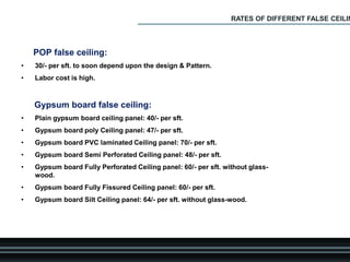 POP false ceiling:
• 30/- per sft. to soon depend upon the design & Pattern.
• Labor cost is high.
Gypsum board false ceiling:
• Plain gypsum board ceiling panel: 40/- per sft.
• Gypsum board poly Ceiling panel: 47/- per sft.
• Gypsum board PVC laminated Ceiling panel: 70/- per sft.
• Gypsum board Semi Perforated Ceiling panel: 48/- per sft.
• Gypsum board Fully Perforated Ceiling panel: 60/- per sft. without glass-
wood.
• Gypsum board Fully Fissured Ceiling panel: 60/- per sft.
• Gypsum board Silt Ceiling panel: 64/- per sft. without glass-wood.
RATES OF DIFFERENT FALSE CEILIN
 