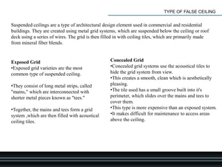 TYPE OF FALSE CEILING
Suspended ceilings are a type of architectural design element used in commercial and residential
buildings. They are created using metal grid systems, which are suspended below the ceiling or roof
deck using a series of wires. The grid is then filled in with ceiling tiles, which are primarily made
from mineral fiber blends.
Exposed Grid
•Exposed grid varieties are the most
common type of suspended ceiling.
•They consist of long metal strips, called
"mains," which are interconnected with
shorter metal pieces known as "tees."
•Together, the mains and tees form a grid
system ,which are then filled with acoustical
ceiling tiles.
Concealed Grid
•Concealed grid systems use the acoustical tiles to
hide the grid system from view.
•This creates a smooth, clean which is aesthetically
pleasing.
•The tile used has a small groove built into it's
perimeter, which slides over the mains and tees to
cover them.
•This type is more expensive than an exposed system.
•It makes difficult for maintenance to access areas
above the ceiling.
 