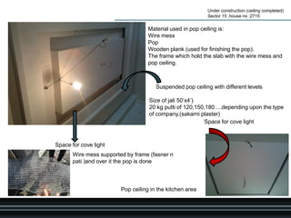 Under construction (ceiling completed)
Sector 15 ,house no :2715
Suspended pop ceiling with different levels
Pop ceiling in the kitchen area
Space for cove light
Space for cove light
Material used in pop ceiling is:
Wire mess
Pop
Wooden plank (used for finishing the pop).
The frame which hold the slab with the wire mess and
pop ceiling.
Wire mess supported by frame (fasner n
pati )and over it the pop is done
Size of jali 50’x4’)
20 kg putti of 120,150,180….depending upon the type
of company.(sakarni plaster)
 
