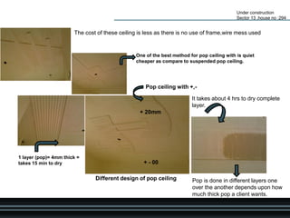 Under construction
Sector 13 ,house no :294
Pop ceiling with +,-
Different design of pop ceiling
The cost of these ceiling is less as there is no use of frame,wire mess used
One of the best method for pop ceiling with is quiet
cheaper as compare to suspended pop ceiling.
+ - 00
+ 20mm it
It takes about 4 hrs to dry complete
layer.
Pop is done in different layers one
over the another depends upon how
much thick pop a client wants.
1 layer (pop)= 4mm thick =
takes 15 min to dry
 