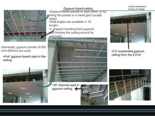Under construction
Library of college
•4’x4’ gypsum board used in the
ceiling
Gypsum board ceiling
•2.5’ suspended gypsum
ceiling from the 0.0 lvl
•‘W’ channel used in
gypsum ceiling
•Wall angles are available in 10’
length:-
•L-shaped moulding that supports
and finishes the ceiling around its
perimeter.
•Gypsum board panels to each other, or by
fixing the panels in a metal grid (usually
steel).
•Generally, gypsum panels of 600
mm×600mm are used.
 