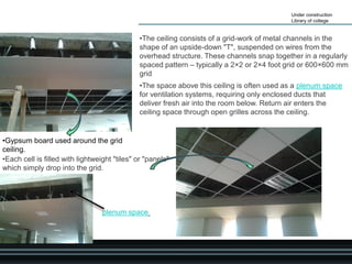 Under construction
Library of college
•Gypsum board used around the grid
ceiling.
•The space above this ceiling is often used as a plenum space
for ventilation systems, requiring only enclosed ducts that
deliver fresh air into the room below. Return air enters the
ceiling space through open grilles across the ceiling.
•The ceiling consists of a grid-work of metal channels in the
shape of an upside-down "T", suspended on wires from the
overhead structure. These channels snap together in a regularly
spaced pattern – typically a 2×2 or 2×4 foot grid or 600×600 mm
grid
•Each cell is filled with lightweight "tiles" or "panels"
which simply drop into the grid.
plenum space
 