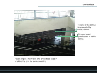 Metro station
Gypsum board
panels used in metro
ceiling
The grid of the ceiling
is suspended by
metal channel
•Wall angles, main tees and cross tees used in
making the grid for gypsum ceiling
 