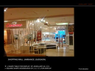 JEWELLARY SHOP
Front elevation
 L SHAPE TABLE FOR DISPLAY OF JEWELLARY (Ht. 2.5’).
 SQUARE SHAPE WOODEN BOX OF (1.2’,1.2’ ) FOR DISPLAY OF JEWELLARY AT 5’HT .
STORE
SEATING
SHOPPING MALL (AMBIANCE ,GUDGAON)
 