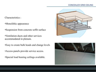 CONCEALED GRID CEILING
Characteristics :
•Monolithic appearance
•Suspension from concrete soffit surface
•Ventilation ducts and other services
accommodated in plenum.
•Easy to create bulk heads and change levels
•Access panels provide service access.
•Special load bearing ceilings available.
 