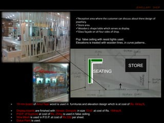 JEWELLARY SHOP
Reception area where the customer can discuss about there design of
jewellary.
Store area.
Wooden L-shape table which serves as display.
Glass façade on all four sides of shop.
STORE
SEATING
Pop false ceiling with resist lights used.
Elevations is treated with wooden lines..in curve patterns..
 19 mm board of Amul Teak wood is used in furnitures and elevation design which is at cost of Rs. 44/sq.ft.
 Display boards are finished with Veneer, Donipolo in size 10’x5’ at cost of Rs. 154/sq.ft.
 P.O.P. of Gyptone at cost of Rs. 25/kg.is used in false ceiling,
 Wire Mesh is used in P.O.P. at cost of Rs.550 per sheet.
 Dulux Paint is used.
 