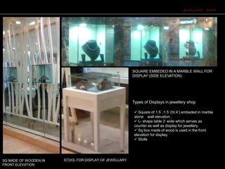 Types of Displays in jewellery shop
JEWELLARY SHOP
 Square of 1.5’ ,1.5’ (ht.4’) embeded in marble
stone wall elevation .
 L- shape table 2’ wide which serves as
counter as well as display for jewellary.
 Sq box made of wood is used in the front
elevation for display.
 Stolls
STOOL FOR DISPLAY OF JEWELLARY
SQUARE EMBEDED IN A MARBLE WALL FOR
DISPLAY (SIDE ELEVATION)
SQ MADE OF WOODEN IN
FRONT ELEVATION
 