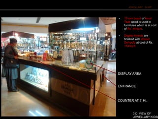 JEWELLARY SHOP
ENTRANCE
COUNTER AT 3’ Ht.
DISPLAY AREA
3 D VIEW OF
JEWELLARY KIOSK
 19 mm board of Amul
Teak wood is used in
furnitures which is at cost
of Rs. 44/sq.ft.
 Display boards are
finished with Veneer,
Donipolo at cost of Rs.
154/sq.ft.
 