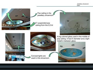 Jewellary showroom
Delhi
Pop ceiling in the
jewellary showroom
6” suspended pop
ceiling from the 0.0 lvl
Conceal lights are
used in this showroom
A big colored glass used in the middle of
pop ceiling. It has 8’ diameter and a light
install in between glass
 